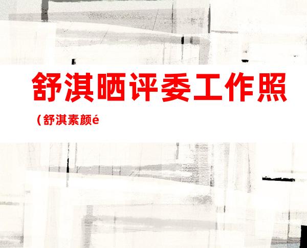 舒淇晒评委工作照（舒淇素颜雀斑图片）