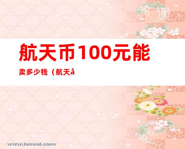 航天币100元能卖多少钱（航天币100元值多少钱）