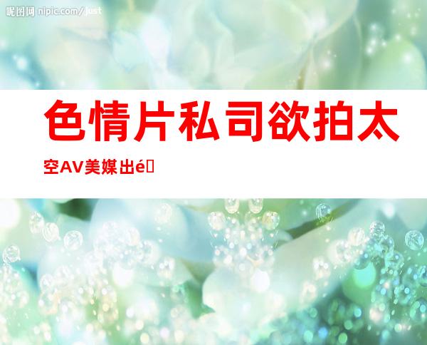 色情片私司欲拍太空AV 美媒:出重力咋“ 对于交”