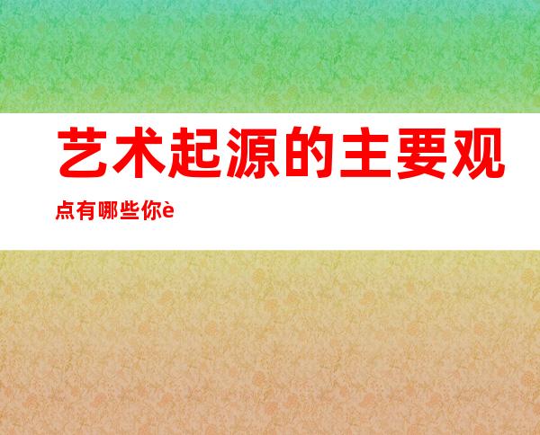 艺术起源的主要观点有哪些?你赞同的哪一个呢?（艺术起源的五种学说）