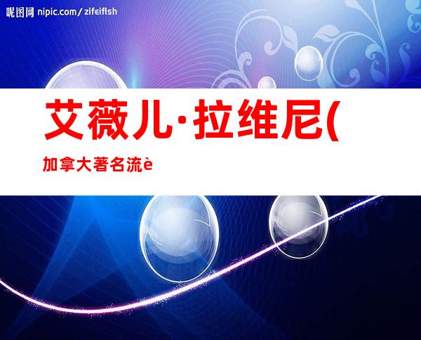 艾薇儿·拉维尼(加拿大著名流行摇滚歌手、歌曲创作歌星)年龄资料哪里人,早年经历,演艺经历,个人生活