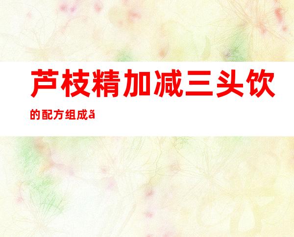 芦枝精加减三头饮的配方组成、作用及功效、经验