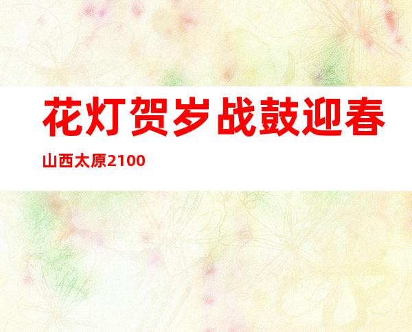 花灯贺岁战鼓迎春 山西太原2100余人同台竞技“鼓足”干劲