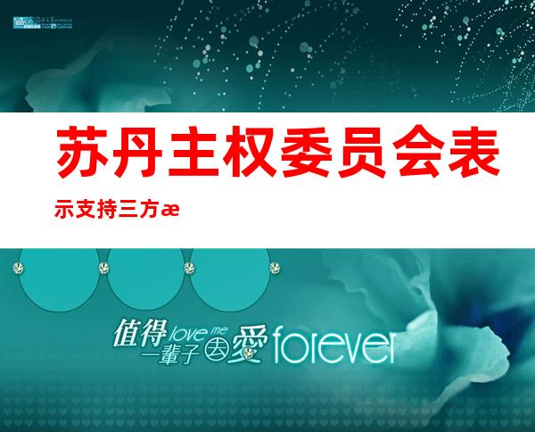 苏丹主权委员会表示支持三方机制发起的政治和解对话