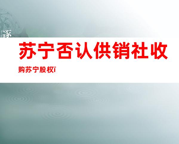 苏宁否认供销社收购苏宁股权（苏宁1200管培生面试及笔试）