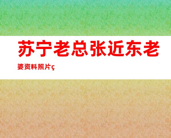 苏宁老总张近东老婆资料照片 生下了他们的爱情结晶