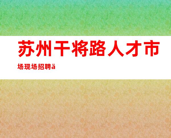 苏州干将路人才市场现场招聘信息  苏州干将路人才市场 _苏州园区人才市场