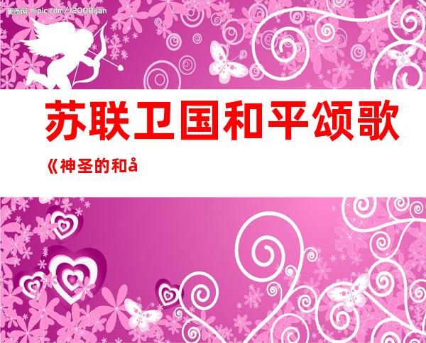 苏联卫国和平颂歌《神圣的和平》鼓励 群众保野卫国、牟取 成功 (组图)