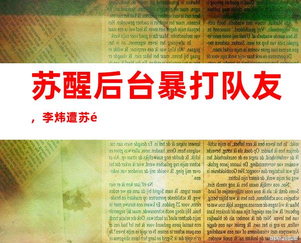 苏醒后台暴打队友，李炜遭苏醒暴打原因曝光网友称活该