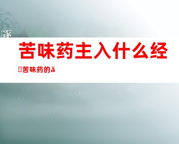 苦味药主入什么经?​苦味药的主要成分、功能应用及作用