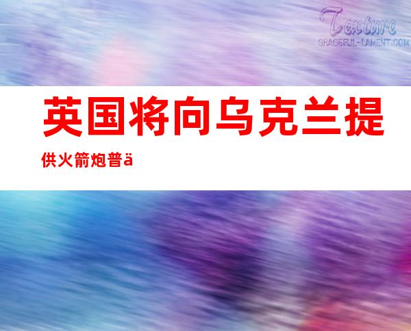 英国将向乌克兰提供火箭炮 普京批西方做法“延长冲突”