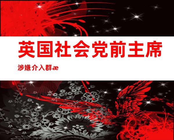 英国社会党前主席涉嫌介入 群接性交游戏蒙审