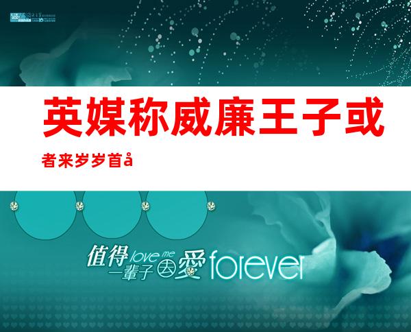 英媒称威廉王子或者来岁 岁首?年月 访华 欲革新外英政事商业 接洽 