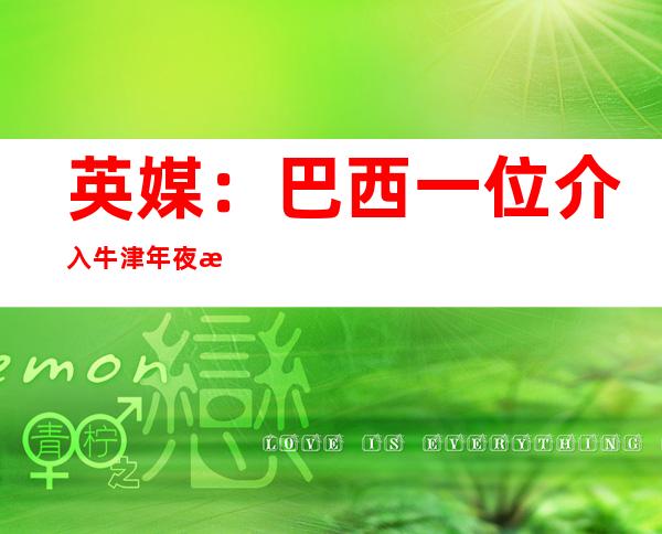 英媒：巴西一位介入 牛津年夜 教新冠疫苗临床实验 自愿 者灭亡  据称已交种疫苗