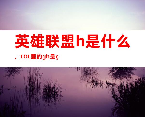 英雄联盟h是什么，LOL里的gh是甚么