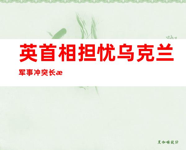 英首相担忧乌克兰军事冲突长期持续 呼吁盟友继续“挺乌”