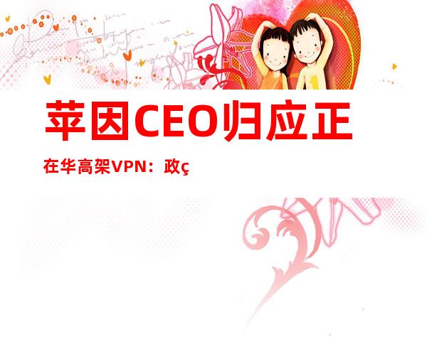 苹因CEO归应正在华高架VPN：政策执止力度加强 ，苹因遵法 