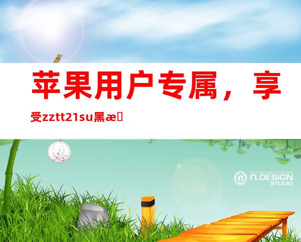 苹果用户专属，享受zztt21.su黑料不打烊天尚在线观看