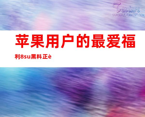 苹果用户的最爱福利8.su黑料正能量网址入口，让你爱上它的便捷性