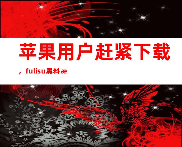 苹果用户赶紧下载，fuli.su黑料正能量地址贰佰新版app发布