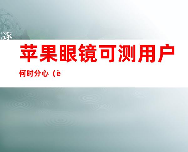 苹果眼镜可测用户何时分心（苹果眼镜可测注意力）