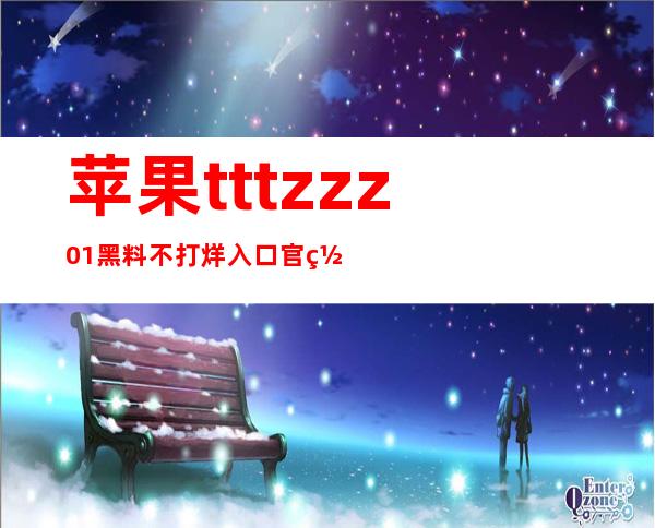 苹果tttzzz01黑料不打烊入口官网地址：安卓用户独享观看