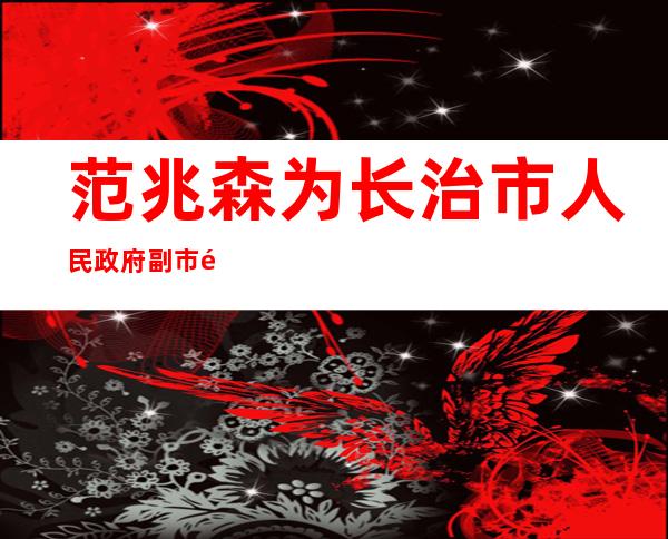 范兆森为长治市人民政府副市长（范兆森长治分管）