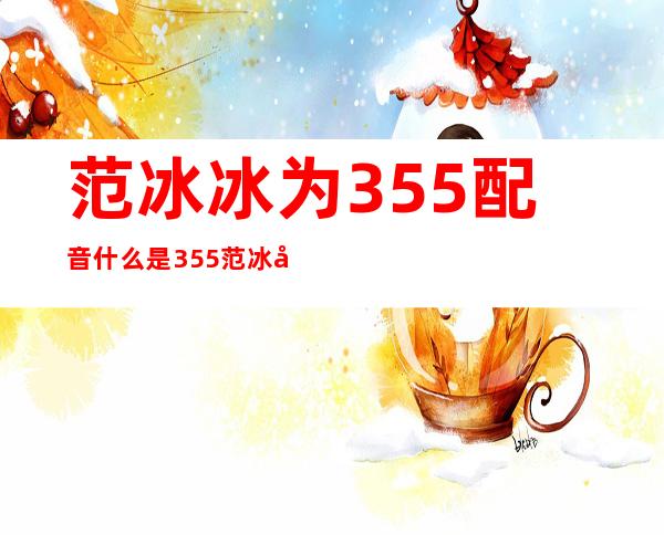 范冰冰为355配音  什么是355范冰冰再次现身