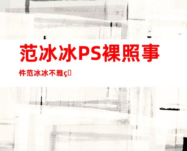 范冰冰PS裸照事件 范冰冰不雅照真相