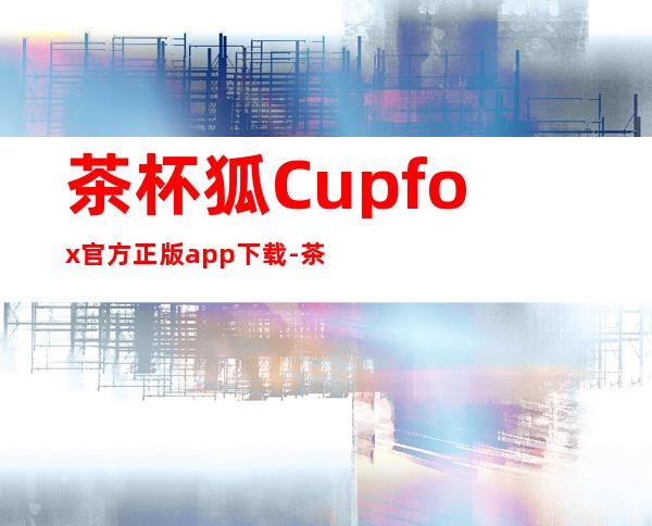 茶杯狐Cupfox官方正版app下载-茶杯狐Cupfox官方正版手机版下载