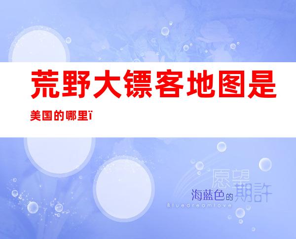 荒野大镖客地图是美国的哪里（人类一败涂地荒野大镖客地图）