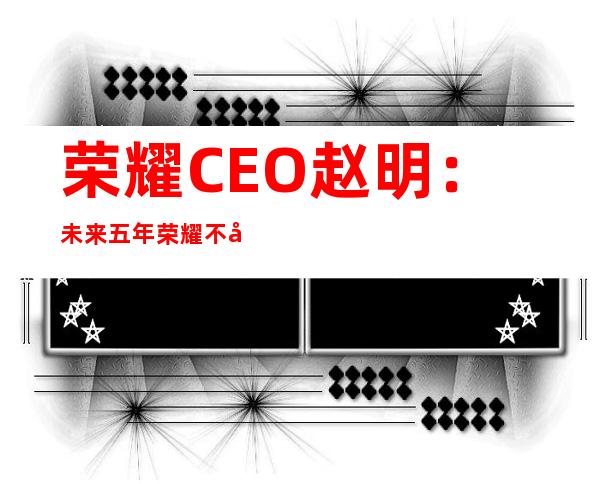 荣耀CEO赵明：未来五年荣耀不存在瓶颈期｜风眼对话科技