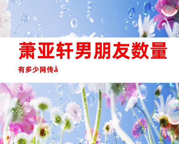 萧亚轩男朋友数量有多少 网传女神身家过亿是怎么回事