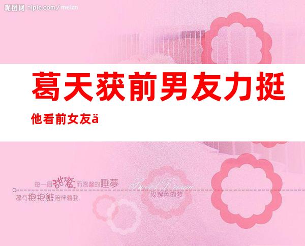 葛天获前男友力挺 他看前女友与人撕逼​遭欺负而出面辟谣