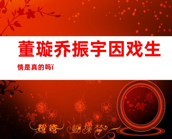 董璇乔振宇因戏生情是真的吗？两人曾传闻在一起过亦真亦假？