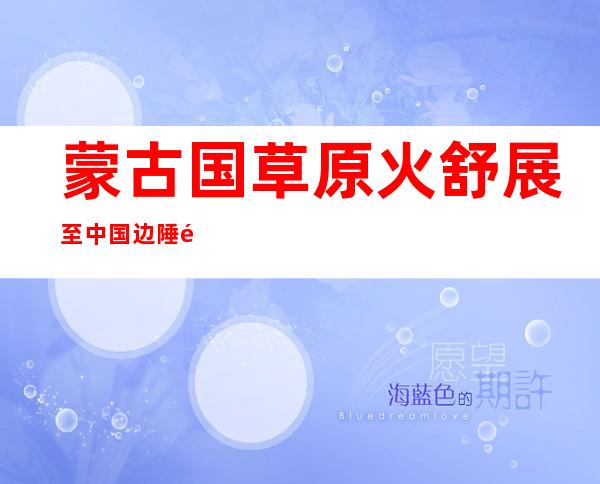 蒙古国草原火舒展至中国边陲锡林郭勒 今朝明火已经被毁灭