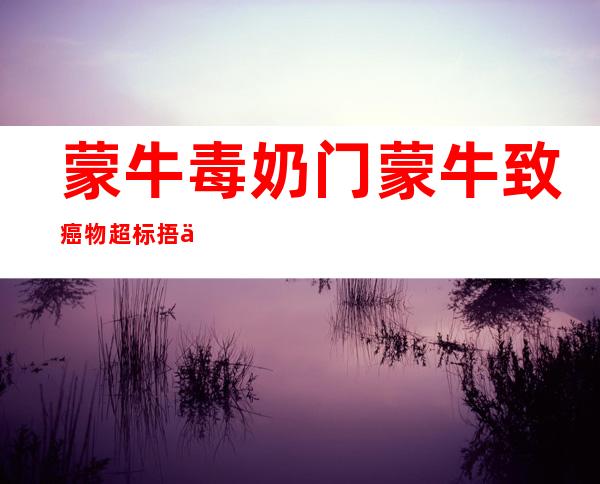 蒙牛毒奶门 蒙牛致癌物超标捂了俩月才公布2021（蒙牛毒奶门 蒙牛致癌物超标捂了俩月才公布2020）