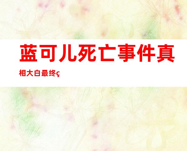 蓝可儿死亡事件真相大白 最终的结果判定就是自杀