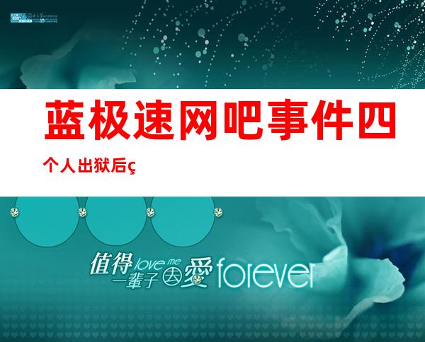 蓝极速网吧事件四个人出狱后现状（蓝极速网吧四个凶手现状）