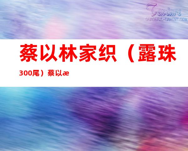 蔡以林家织（露珠300尾）蔡以林家织年夜第100尾