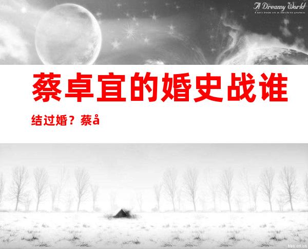 蔡卓宜的婚史战谁结过婚？蔡卓宜小我 简历多年夜 了