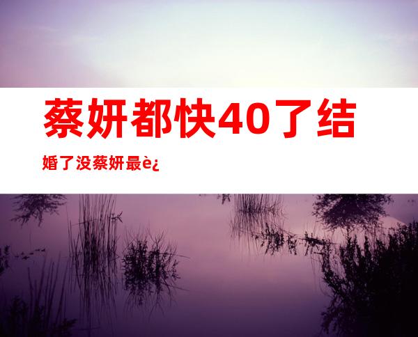 蔡妍都快40了结婚了没 蔡妍最近怎么样个人资料现状曝光