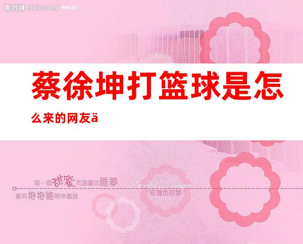 蔡徐坤打篮球是怎么来的 网友他是得罪谁了吗