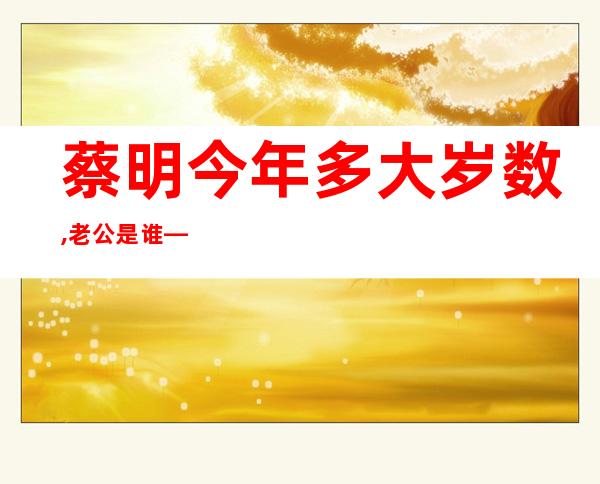 蔡明今年多大岁数,老公是谁——小品蔡明今年多大岁数了