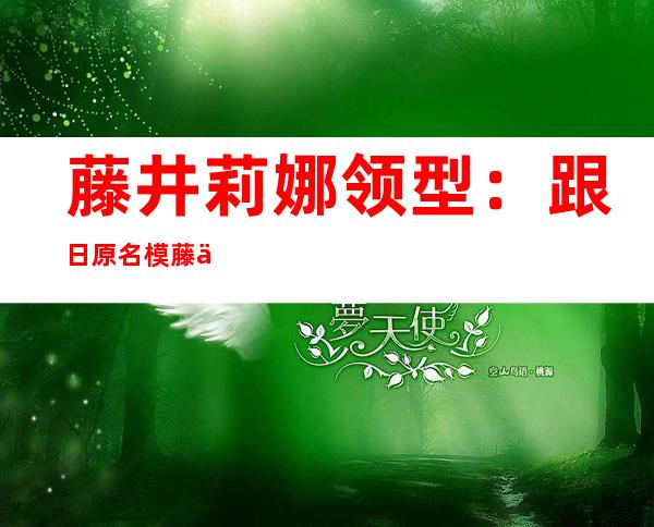 藤井莉娜领型：跟日原名模藤井莉娜教经典日系领型