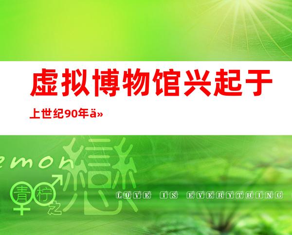 虚拟博物馆兴起于上世纪90年代相比实体博物馆（虚拟博物馆兴起于上世纪90年代）