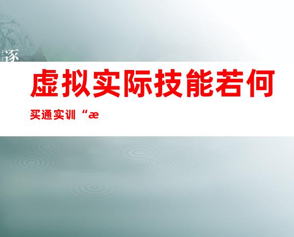 虚拟实际技能若何买通实训“最后一千米”？