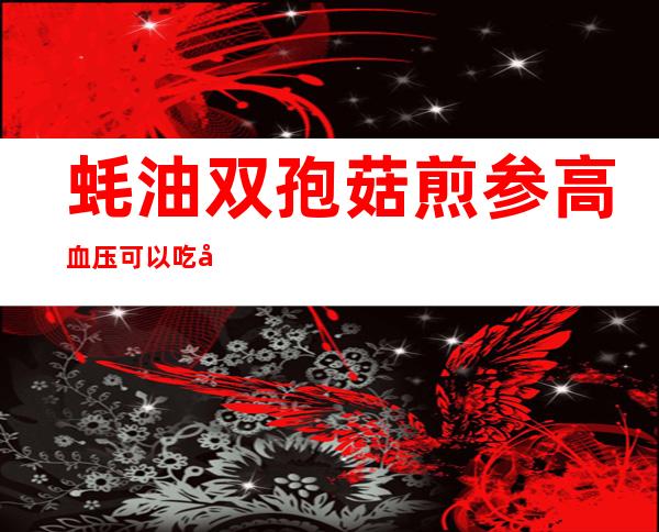 蚝油双孢菇煎参高血压可以吃吗？作用与功效、方法、营养价值