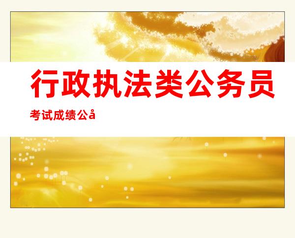 行政执法类公务员考试成绩公布时间（行政执法类公务员考试内容一样吗）