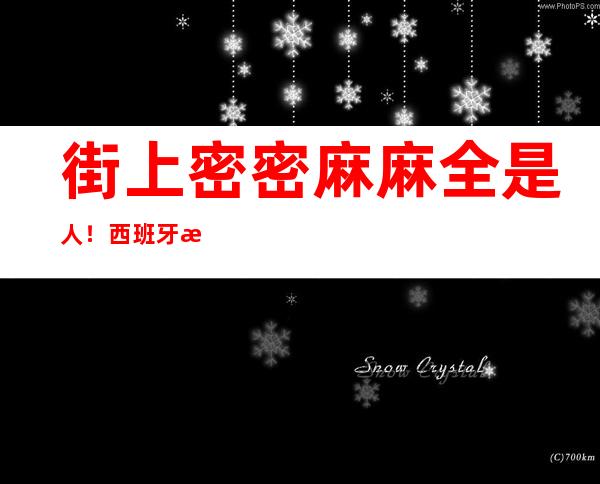 街上密密麻麻全是人！西班牙数十万人街头抗议：工作太累，政府还削减投入